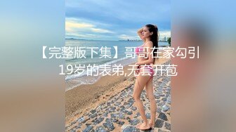 【完整版下集】哥哥在家勾引19岁的表弟,无套开苞