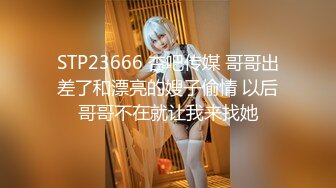 STP23666 杏吧传媒 哥哥出差了和漂亮的嫂子偷情 以后哥哥不在就让我来找她