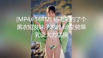 [MP4/ 348M] 杨老弟约了个黑衣短发妹子啪啪 69交骑乘乳交大力猛操