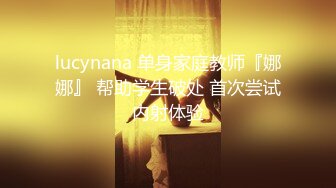 lucynana 单身家庭教师『娜娜』 帮助学生破处 首次尝试内射体验