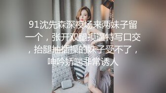 91沈先森深夜场来两妹子留一个，张开双腿摸逼特写口交，抬腿抽插操的妹子受不了，呻吟娇喘非常诱人