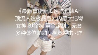 《最新重磅新瓜速吃》韩AF顶流人造极品巨乳肉感大肥臀女神 BJ徐婉 重金定制，无套多种体位啪啪，视觉冲击~炸裂 (3)