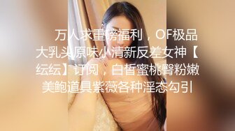 ❤️万人求重磅福利，OF极品大乳头原味小清新反差女神【纭纭】订阅，白皙蜜桃臀粉嫩美鲍道具紫薇各种淫态勾引