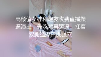 高颜值女神和炮友收费直播操逼演出，先吃鸡再舔逼，扛着双腿猛操白虎骚穴