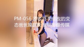 PM-056 孟若羽 男朋友的变态爸爸操翻我 蜜桃影像传媒