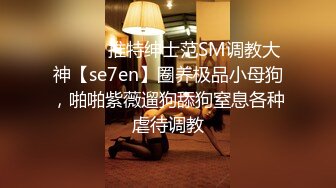 ⚫️⚫️推特绅士范SM调教大神【se7en】圈养极品小母狗，啪啪紫薇遛狗舔狗窒息各种虐待调教