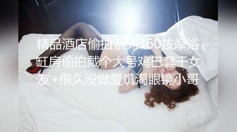 精品酒店偷拍系列360按摩浴缸房偷拍戴个大号鸡巴套干女友+很久没做爱饥渴眼镜小哥