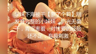 学妹下海被干【萝了个莉】刚发育完整的小妹妹，扒光无套干，青涩害羞，对性爱的经验还不足，有趣刺激