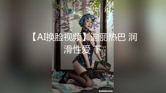 【AI换脸视频】迪丽热巴 润滑性爱 下