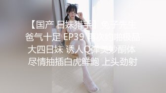 【国产 日妹猎手】兔子先生 爸气十足 EP39 再次约啪极品大四日妹 诱人Q弹美妙酮体 尽情抽插白虎鲜鲍 上头劲射