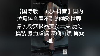 【国际版❤️成人抖音】国内垃圾抖音看不到的精彩世界 豪乳粉穴极品美女云集 魔幻换装 暴力虐操 深喉口爆 第⒁弹