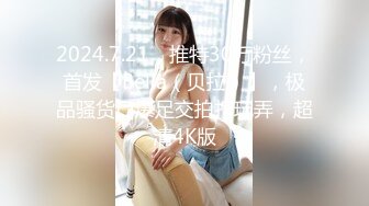 2024.7.21，推特30万粉丝，首发【Bella（贝拉）】，极品骚货口爆足交拍打玩弄，超清4K版