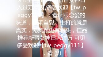 ★☆全网推荐☆★新晋女神日入过万 可见多受欢迎【tw_peggy111】，看一眼恋爱的味道，无毛自慰，主打的就是真实，无美颜更有看头，佳品推荐新晋女神日入过万 可见多受欢迎【tw_peggy111】，看 (9)