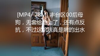 [MP4/ 28M] 丰台区00后母狗，无套给她上了，还有点反抗，不过这肌肤真是嫩的出水！