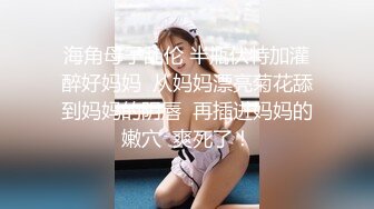 海角母子乱伦 半瓶伏特加灌醉好妈妈  从妈妈漂亮菊花舔到妈妈的阴唇  再插进妈妈的嫩穴  爽死了！