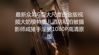 最新众筹G哥大尺度白金版视频大奶模特鹿儿酒店私拍被摄影师咸猪手淫猥1080P高清原版