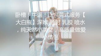 卧槽！牛逼！正宗莞式服务【大白熊】深喉 颜射 乳胶 喷水，纯天然小美女，高质量做爱小情侣