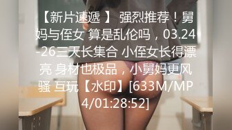 【新片速遞 】 强烈推荐！舅妈与侄女 算是乱伦吗，03.24-26三天长集合 小侄女长得漂亮 身材也极品，小舅妈更风骚 互玩【水印】[633M/MP4/01:28:52]