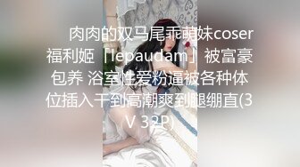 ❤️肉肉的双马尾乖萌妹coser福利姬「lepaudam」被富豪包养 浴室性爱粉逼被各种体位插入干到高潮爽到腿绷直(3V 32P)