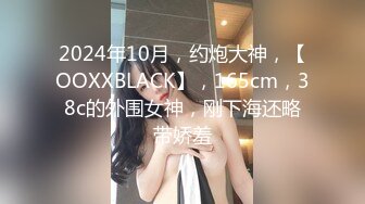 2024年10月，约炮大神，【OOXXBLACK】，165cm，38c的外围女神，刚下海还略带娇羞