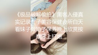 《极品破解偸拍》黑客入侵真实记录女子美容保健会所白天看妹子做奶子保养晚上欣赏按摩床上打炮