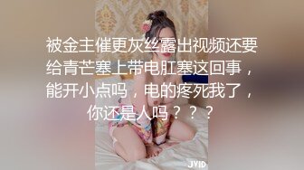 被金主催更灰丝露出视频还要给青芒塞上带电肛塞这回事，能开小点吗，电的疼死我了，你还是人吗？？？