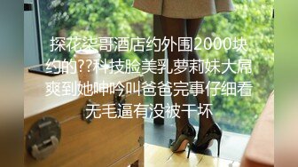 探花柒哥酒店约外围2000块约的??科技脸美乳萝莉妹大屌爽到她呻吟叫爸爸完事仔细看无毛逼有没被干坏