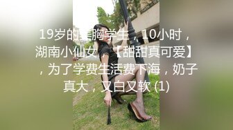 19岁的美胸学生，10小时，湖南小仙女，【甜甜真可爱】，为了学费生活费下海，奶子真大，又白又软 (1)