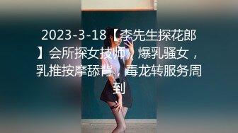 2023-3-18【李先生探花郎】会所探女技师，爆乳骚女，乳推按摩舔背，毒龙转服务周到