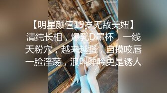 【明星颜值19岁无敌美妞】清纯长相，爆乳D罩杯，一线天粉穴，越来越骚，自摸咬唇一脸淫荡，浪叫呻吟更是诱人