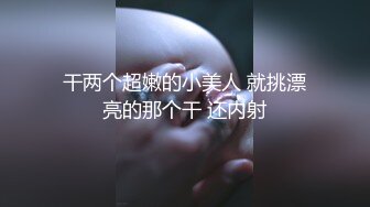 干两个超嫩的小美人 就挑漂亮的那个干 还内射