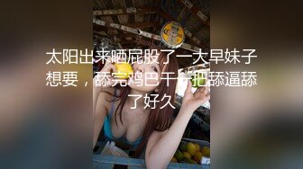 太阳出来晒屁股了一大早妹子想要，舔完鸡巴干一把舔逼舔了好久