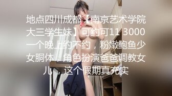 地点四川成都【南京艺术学院大三学生妹】可约可11 3000一个晚上约不约，粉嫩鲍鱼少女胴体，角色扮演爸爸调教女儿 ，这个假期真充实