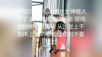 STP22656 你的黑丝女神被人干了 全程露脸连续两炮 舔鸡巴的样子是真骚 从沙发上干到床上 呻吟都能让你射不要错过