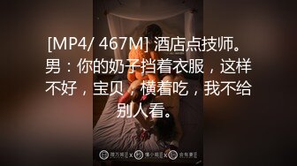 [MP4/ 467M] 酒店点技师。男：你的奶子挡着衣服，这样不好，宝贝，横着吃，我不给别人看。