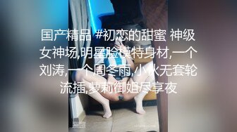 国产精品 #初恋的甜蜜 神级女神场,明星脸模特身材,一个刘涛,一个周冬雨,小伙无套轮流插,萝莉御姐尽享夜