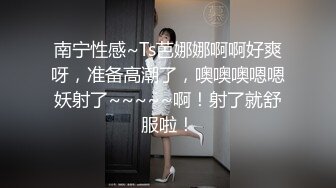 南宁性感~Ts芭娜娜啊啊好爽呀，准备高潮了，噢噢噢嗯嗯妖射了~~~~~啊！射了就舒服啦！