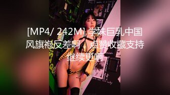 [MP4/ 242M] 学妹巨乳中国风旗袍反差啊，点赞收藏支持继续更啊