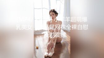 [MP4/ 1.18G] 小羊羊超萌爆乳美女，大马尾网袜全裸自慰，反差震撼