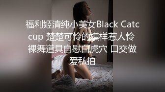 福利姬清纯小美女Black Catccup 楚楚可怜的模样惹人怜 裸舞道具自慰白虎穴 口交做爱私拍