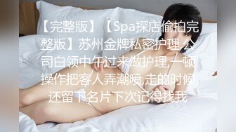 【完整版】【Spa探店偷拍完整版】苏州金牌私密护理,公司白领中午过来做护理,一顿操作把客人弄潮喷,走的时候还留下名片下次记得找我