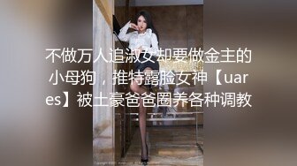 不做万人追淑女却要做金主的小母狗，推特露脸女神【uares】被土豪爸爸圈养各种调教