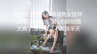 翔哥足疗会所操极骚熟女技师,舔菊口交服务周到,抬腿抽插太爽了,淫语骚话不断搞半天才出来