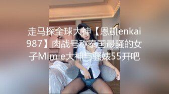 走马探全球大神【恩凱enkai987】肉战号称泰国最骚的女子Mimie大神与骚婊55开吧