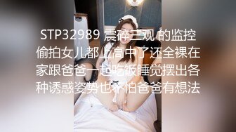 STP32989 震碎三观 的监控偷拍女儿都上高中了还全裸在家跟爸爸一起吃饭睡觉摆出各种诱惑姿势也不怕爸爸有想法