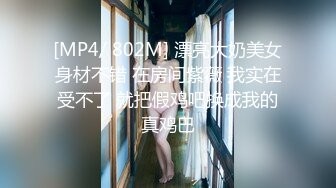 [MP4/ 802M] 漂亮大奶美女身材不错 在房间紫薇 我实在受不了 就把假鸡吧换成我的真鸡巴