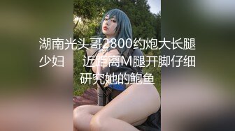 湖南光头哥2800约炮大长腿少妇❤️近距离M腿开脚仔细研究她的鲍鱼