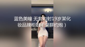 蓝色美瞳 无套内射19岁某化妆品牌柜姐（进群约炮）