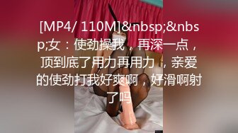 [MP4/ 110M]&nbsp;&nbsp;女：使劲操我，再深一点，顶到底了用力再用力 ，亲爱的使劲打我好爽啊，好滑啊射了吗