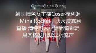 韩国情色女主播Coser福利姬「Mina Rocket」大尺度露脸直播 清纯可人小姐姐骑乘玩具肉棒发出潺潺水流声